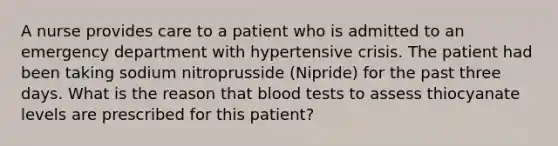 A nurse provides care to a patient who is admitted to an emergency department with hypertensive crisis. The patient had been taking sodium nitroprusside (Nipride) for the past three days. What is the reason that blood tests to assess thiocyanate levels are prescribed for this patient?