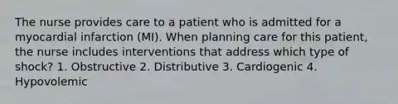 The nurse provides care to a patient who is admitted for a myocardial infarction (MI). When planning care for this patient, the nurse includes interventions that address which type of shock? 1. Obstructive 2. Distributive 3. Cardiogenic 4. Hypovolemic