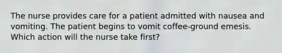 The nurse provides care for a patient admitted with nausea and vomiting. The patient begins to vomit coffee-ground emesis. Which action will the nurse take first?