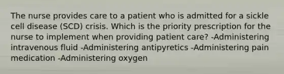 The nurse provides care to a patient who is admitted for a sickle cell disease (SCD) crisis. Which is the priority prescription for the nurse to implement when providing patient care? -Administering intravenous fluid -Administering antipyretics -Administering pain medication -Administering oxygen