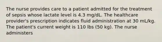 The nurse provides care to a patient admitted for the treatment of sepsis whose lactate level is 4.3 mg/dL. The healthcare provider's prescription indicates fluid administration at 30 mL/kg. The patient's current weight is 110 lbs (50 kg). The nurse administers