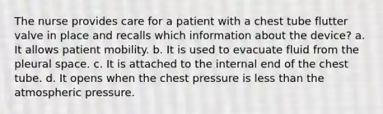 The nurse provides care for a patient with a chest tube flutter valve in place and recalls which information about the device? a. It allows patient mobility. b. It is used to evacuate fluid from the pleural space. c. It is attached to the internal end of the chest tube. d. It opens when the chest pressure is less than the atmospheric pressure.