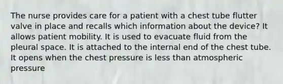 The nurse provides care for a patient with a chest tube flutter valve in place and recalls which information about the device? It allows patient mobility. It is used to evacuate fluid from the pleural space. It is attached to the internal end of the chest tube. It opens when the chest pressure is less than atmospheric pressure