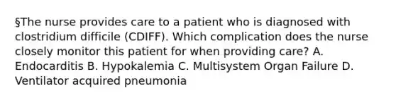 §The nurse provides care to a patient who is diagnosed with clostridium difficile (CDIFF). Which complication does the nurse closely monitor this patient for when providing care? A. Endocarditis B. Hypokalemia C. Multisystem Organ Failure D. Ventilator acquired pneumonia