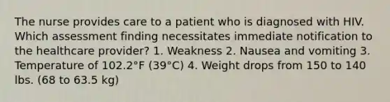 The nurse provides care to a patient who is diagnosed with HIV. Which assessment finding necessitates immediate notification to the healthcare provider? 1. Weakness 2. Nausea and vomiting 3. Temperature of 102.2°F (39°C) 4. Weight drops from 150 to 140 lbs. (68 to 63.5 kg)