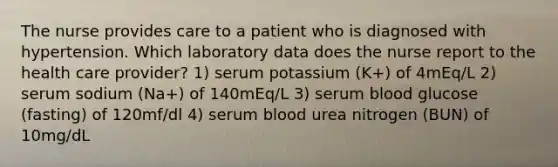 The nurse provides care to a patient who is diagnosed with hypertension. Which laboratory data does the nurse report to the health care provider? 1) serum potassium (K+) of 4mEq/L 2) serum sodium (Na+) of 140mEq/L 3) serum blood glucose (fasting) of 120mf/dl 4) serum blood urea nitrogen (BUN) of 10mg/dL