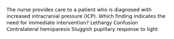 The nurse provides care to a patient who is diagnosed with increased intracranial pressure (ICP). Which finding indicates the need for immediate intervention? Lethargy Confusion Contralateral hemiparesis Sluggish pupillary response to light