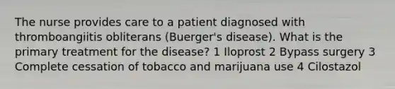 The nurse provides care to a patient diagnosed with thromboangiitis obliterans (Buerger's disease). What is the primary treatment for the disease? 1 Iloprost 2 Bypass surgery 3 Complete cessation of tobacco and marijuana use 4 Cilostazol