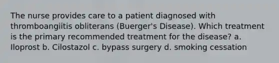 The nurse provides care to a patient diagnosed with thromboangiitis obliterans (Buerger's Disease). Which treatment is the primary recommended treatment for the disease? a. Iloprost b. Cilostazol c. bypass surgery d. smoking cessation