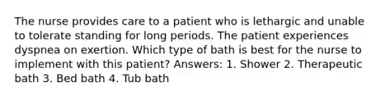 The nurse provides care to a patient who is lethargic and unable to tolerate standing for long periods. The patient experiences dyspnea on exertion. Which type of bath is best for the nurse to implement with this patient? Answers: 1. Shower 2. Therapeutic bath 3. Bed bath 4. Tub bath