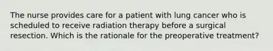 The nurse provides care for a patient with lung cancer who is scheduled to receive radiation therapy before a surgical resection. Which is the rationale for the preoperative treatment?