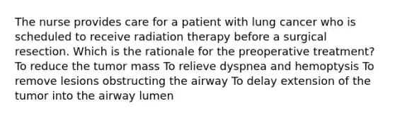 The nurse provides care for a patient with lung cancer who is scheduled to receive radiation therapy before a surgical resection. Which is the rationale for the preoperative treatment? To reduce the tumor mass To relieve dyspnea and hemoptysis To remove lesions obstructing the airway To delay extension of the tumor into the airway lumen