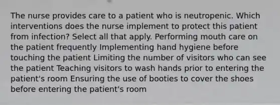 The nurse provides care to a patient who is neutropenic. Which interventions does the nurse implement to protect this patient from infection? Select all that apply. Performing mouth care on the patient frequently Implementing hand hygiene before touching the patient Limiting the number of visitors who can see the patient Teaching visitors to wash hands prior to entering the patient's room Ensuring the use of booties to cover the shoes before entering the patient's room