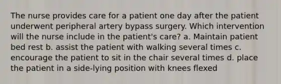 The nurse provides care for a patient one day after the patient underwent peripheral artery bypass surgery. Which intervention will the nurse include in the patient's care? a. Maintain patient bed rest b. assist the patient with walking several times c. encourage the patient to sit in the chair several times d. place the patient in a side-lying position with knees flexed