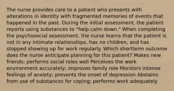 The nurse provides care to a patient who presents with alterations in identity with fragmented memories of events that happened in the past. During the initial assessment, the patient reports using substances to "help calm down." When completing the psychosocial assessment, the nurse learns that the patient is not in any intimate relationships, has no children, and has stopped showing up for work regularly. Which shortterm outcome does the nurse anticipate planning for this patient? Makes new friends; performs social roles well Perceives the work environment accurately; improves family role Monitors intense feelings of anxiety; prevents the onset of depression Abstains from use of substances for coping; performs work adequately