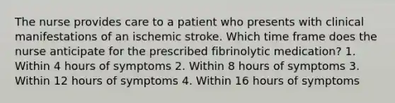 The nurse provides care to a patient who presents with clinical manifestations of an ischemic stroke. Which time frame does the nurse anticipate for the prescribed fibrinolytic medication? 1. Within 4 hours of symptoms 2. Within 8 hours of symptoms 3. Within 12 hours of symptoms 4. Within 16 hours of symptoms