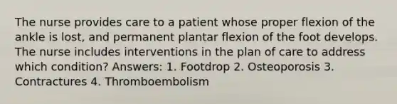 The nurse provides care to a patient whose proper flexion of the ankle is lost, and permanent plantar flexion of the foot develops. The nurse includes interventions in the plan of care to address which condition? Answers: 1. Footdrop 2. Osteoporosis 3. Contractures 4. Thromboembolism