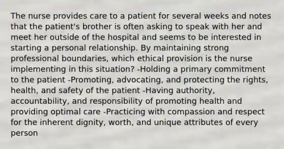 The nurse provides care to a patient for several weeks and notes that the patient's brother is often asking to speak with her and meet her outside of the hospital and seems to be interested in starting a personal relationship. By maintaining strong professional boundaries, which ethical provision is the nurse implementing in this situation? -Holding a primary commitment to the patient -Promoting, advocating, and protecting the rights, health, and safety of the patient -Having authority, accountability, and responsibility of promoting health and providing optimal care -Practicing with compassion and respect for the inherent dignity, worth, and unique attributes of every person