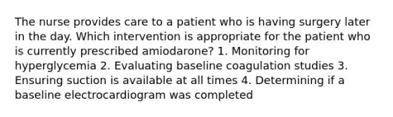 The nurse provides care to a patient who is having surgery later in the day. Which intervention is appropriate for the patient who is currently prescribed amiodarone? 1. Monitoring for hyperglycemia 2. Evaluating baseline coagulation studies 3. Ensuring suction is available at all times 4. Determining if a baseline electrocardiogram was completed