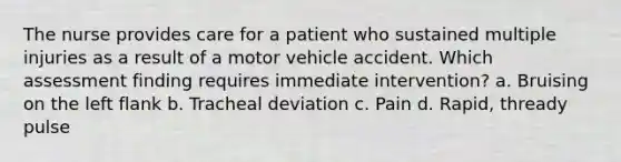 The nurse provides care for a patient who sustained multiple injuries as a result of a motor vehicle accident. Which assessment finding requires immediate intervention? a. Bruising on the left flank b. Tracheal deviation c. Pain d. Rapid, thready pulse