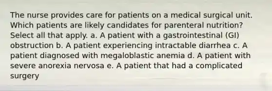 The nurse provides care for patients on a medical surgical unit. Which patients are likely candidates for parenteral nutrition? Select all that apply. a. A patient with a gastrointestinal (GI) obstruction b. A patient experiencing intractable diarrhea c. A patient diagnosed with megaloblastic anemia d. A patient with severe anorexia nervosa e. A patient that had a complicated surgery