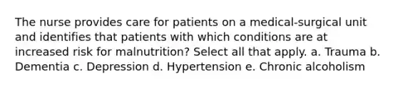 The nurse provides care for patients on a medical-surgical unit and identifies that patients with which conditions are at increased risk for malnutrition? Select all that apply. a. Trauma b. Dementia c. Depression d. Hypertension e. Chronic alcoholism