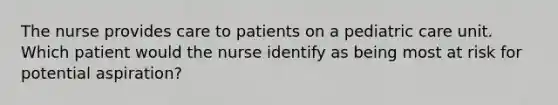 The nurse provides care to patients on a pediatric care unit. Which patient would the nurse identify as being most at risk for potential aspiration?