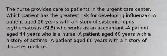 The nurse provides care to patients in the urgent care center. Which patient has the greatest risk for developing influenza? -A patient aged 26 years with a history of systemic lupus erythematosus (SLE) who works as an accountant -A patient aged 44 years who is a nurse -A patient aged 60 years with a history of asthma -A patient aged 66 years with a history of diabetes mellitus