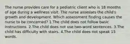 The nurse provides care for a pediatric client who is 18 months of age during a wellness visit. The nurse assesses the child's growth and development. Which assessment finding causes the nurse to be concerned? 1.The child does not follow basic instructions. 2.The child does not use two-word sentences. 3.The child has difficulty with stairs. 4.The child does not speak 15 words.