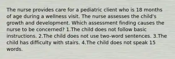 The nurse provides care for a pediatric client who is 18 months of age during a wellness visit. The nurse assesses the child's growth and development. Which assessment finding causes the nurse to be concerned? 1.The child does not follow basic instructions. 2.The child does not use two-word sentences. 3.The child has difficulty with stairs. 4.The child does not speak 15 words.