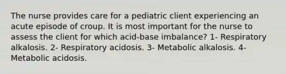 The nurse provides care for a pediatric client experiencing an acute episode of croup. It is most important for the nurse to assess the client for which acid-base imbalance? 1- Respiratory alkalosis. 2- Respiratory acidosis. 3- Metabolic alkalosis. 4- Metabolic acidosis.