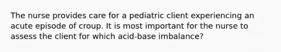 The nurse provides care for a pediatric client experiencing an acute episode of croup. It is most important for the nurse to assess the client for which acid-base imbalance?