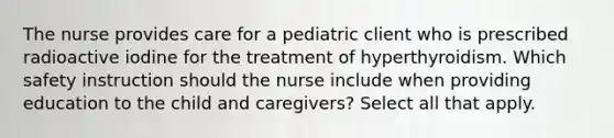 The nurse provides care for a pediatric client who is prescribed radioactive iodine for the treatment of hyperthyroidism. Which safety instruction should the nurse include when providing education to the child and caregivers? Select all that apply.