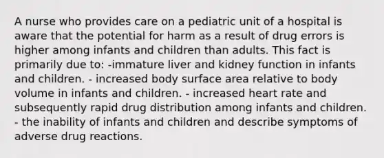 A nurse who provides care on a pediatric unit of a hospital is aware that the potential for harm as a result of drug errors is higher among infants and children than adults. This fact is primarily due to: -immature liver and kidney function in infants and children. - increased body surface area relative to body volume in infants and children. - increased heart rate and subsequently rapid drug distribution among infants and children. - the inability of infants and children and describe symptoms of adverse drug reactions.