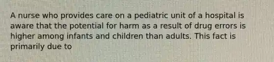 A nurse who provides care on a pediatric unit of a hospital is aware that the potential for harm as a result of drug errors is higher among infants and children than adults. This fact is primarily due to