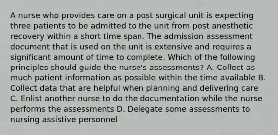 A nurse who provides care on a post surgical unit is expecting three patients to be admitted to the unit from post anesthetic recovery within a short time span. The admission assessment document that is used on the unit is extensive and requires a significant amount of time to complete. Which of the following principles should guide the nurse's assessments? A. Collect as much patient information as possible within the time available B. Collect data that are helpful when planning and delivering care C. Enlist another nurse to do the documentation while the nurse performs the assessments D. Delegate some assessments to nursing assistive personnel