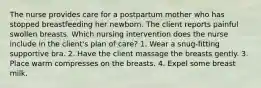 The nurse provides care for a postpartum mother who has stopped breastfeeding her newborn. The client reports painful swollen breasts. Which nursing intervention does the nurse include in the client's plan of care? 1. Wear a snug-fitting supportive bra. 2. Have the client massage the breasts gently. 3. Place warm compresses on the breasts. 4. Expel some breast milk.