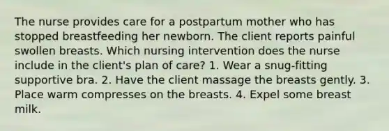 The nurse provides care for a postpartum mother who has stopped breastfeeding her newborn. The client reports painful swollen breasts. Which nursing intervention does the nurse include in the client's plan of care? 1. Wear a snug-fitting supportive bra. 2. Have the client massage the breasts gently. 3. Place warm compresses on the breasts. 4. Expel some breast milk.