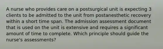 A nurse who provides care on a postsurgical unit is expecting 3 clients to be admitted to the unit from postanesthetic recovery within a short time span. The admission assessment document that is used on the unit is extensive and requires a significant amount of time to complete. Which principle should guide the nurse's assessments?