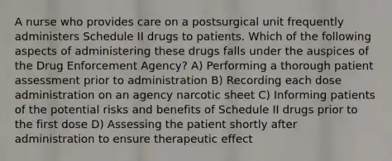 A nurse who provides care on a postsurgical unit frequently administers Schedule II drugs to patients. Which of the following aspects of administering these drugs falls under the auspices of the Drug Enforcement Agency? A) Performing a thorough patient assessment prior to administration B) Recording each dose administration on an agency narcotic sheet C) Informing patients of the potential risks and benefits of Schedule II drugs prior to the first dose D) Assessing the patient shortly after administration to ensure therapeutic effect