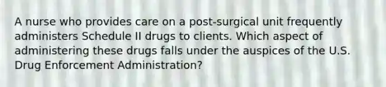 A nurse who provides care on a post-surgical unit frequently administers Schedule II drugs to clients. Which aspect of administering these drugs falls under the auspices of the U.S. Drug Enforcement Administration?