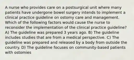 A nurse who provides care on a postsurgical unit where many patients have undergone bowel surgery intends to implement a clinical practice guideline on ostomy care and management. Which of the following factors would cause the nurse to reconsider the implementation of the clinical practice guideline? A) The guideline was prepared 3 years ago. B) The guideline includes studies that are from a medical perspective. C) The guideline was prepared and released by a body from outside the country. D) The guideline focuses on community-based patients with ostomies