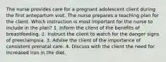 The nurse provides care for a pregnant adolescent client during the first antepartum visit. The nurse prepares a teaching plan for the client. Which instruction is most important for the nurse to include in the plan? 1. Inform the client of the benefits of breastfeeding. 2. Instruct the client to watch for the danger signs of preeclampsia. 3. Advise the client of the importance of consistent prenatal care. 4. Discuss with the client the need for increased iron in the diet.