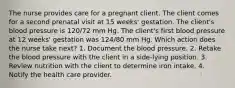 The nurse provides care for a pregnant client. The client comes for a second prenatal visit at 15 weeks' gestation. The client's blood pressure is 120/72 mm Hg. The client's first blood pressure at 12 weeks' gestation was 124/80 mm Hg. Which action does the nurse take next? 1. Document the blood pressure. 2. Retake the blood pressure with the client in a side-lying position. 3. Review nutrition with the client to determine iron intake. 4. Notify the health care provider.