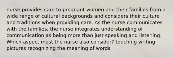 nurse provides care to pregnant women and their families from a wide range of cultural backgrounds and considers their culture and traditions when providing care. As the nurse communicates with the families, the nurse integrates understanding of communication as being more than just speaking and listening. Which aspect must the nurse also consider? touching writing pictures recognizing the meaning of words