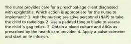 The nurse provides care for a preschool-age client diagnosed with epiglottitis. Which action is appropriate for the nurse to implement? 1. Ask the nursing assistive personnel (NAP) to take the child to radiology. 2. Use a padded tongue blade to assess the child 's gag reflex. 3. Obtain a blood culture and ABGs as prescribed by the health care provider. 4. Apply a pulse oximeter and start an IV infusion.