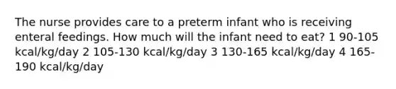 The nurse provides care to a preterm infant who is receiving enteral feedings. How much will the infant need to eat? 1 90-105 kcal/kg/day 2 105-130 kcal/kg/day 3 130-165 kcal/kg/day 4 165-190 kcal/kg/day