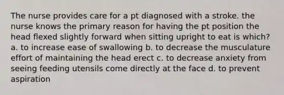 The nurse provides care for a pt diagnosed with a stroke. the nurse knows the primary reason for having the pt position the head flexed slightly forward when sitting upright to eat is which? a. to increase ease of swallowing b. to decrease the musculature effort of maintaining the head erect c. to decrease anxiety from seeing feeding utensils come directly at the face d. to prevent aspiration