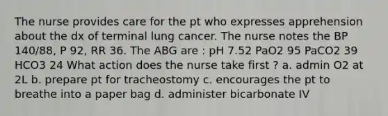 The nurse provides care for the pt who expresses apprehension about the dx of terminal lung cancer. The nurse notes the BP 140/88, P 92, RR 36. The ABG are : pH 7.52 PaO2 95 PaCO2 39 HCO3 24 What action does the nurse take first ? a. admin O2 at 2L b. prepare pt for tracheostomy c. encourages the pt to breathe into a paper bag d. administer bicarbonate IV