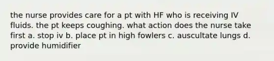 the nurse provides care for a pt with HF who is receiving IV fluids. the pt keeps coughing. what action does the nurse take first a. stop iv b. place pt in high fowlers c. auscultate lungs d. provide humidifier